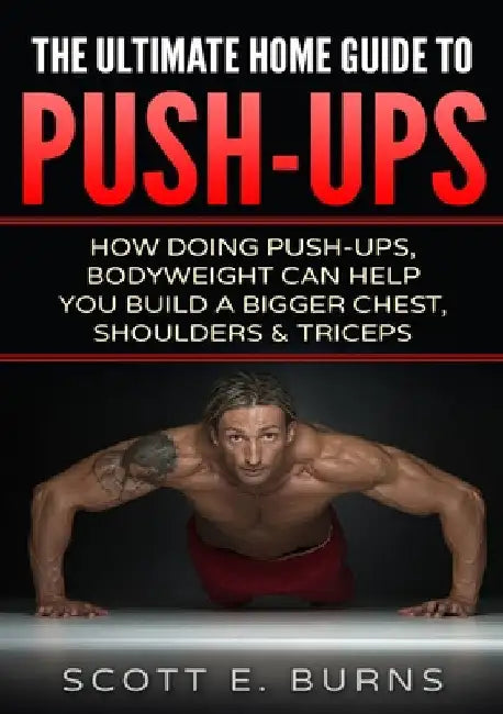 The Ultimate Home Guide To Push-Ups: How Doing Push-ups & Bodyweight Can Help You Build A Bigger Chest, Shoulders & Triceps by Scott Burns