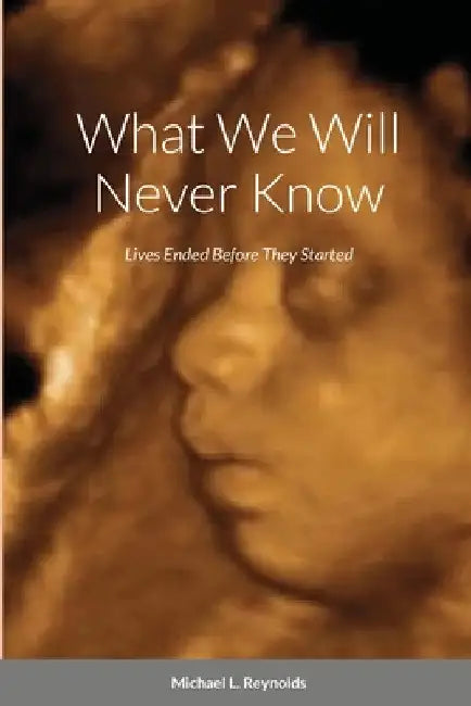 What We Will Never Know: Lives Ended Before They Started by Michael Reynolds