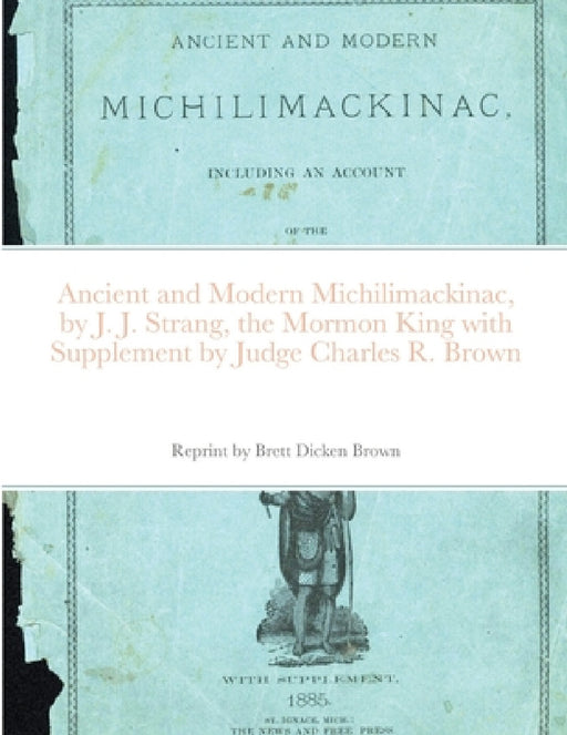 Ancient and Modern Michilimackinac, by J. J. Strange, the Mormon King with Supplement by Judge Charles R. Brown by Brett Dicken Brown, J. J. Strang, Charles R. Brown