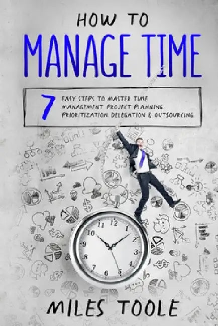 How to Manage Time: 7 Easy Steps to Master Time Management, Project Planning, Prioritization, Delegation & Outsourcing by Miles Toole