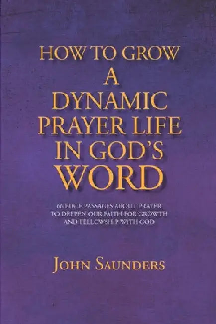 How To Grow A Dynamic Prayer Life In God's Word: 66 Bible Passages About Prayer - To Deepen Our Faith For Growth and Fellowship with God by John Saunders