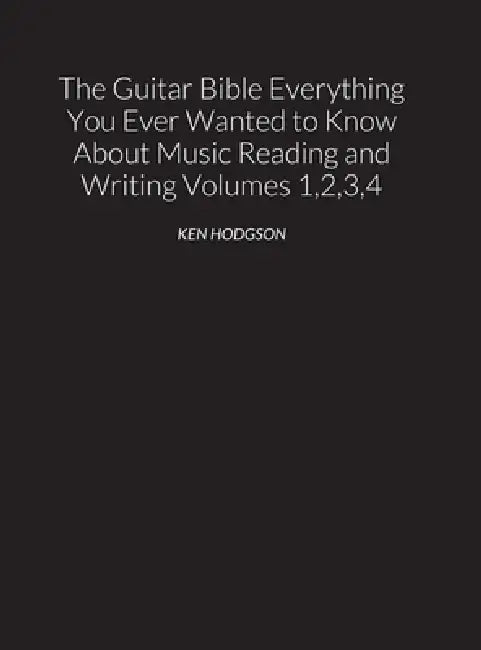 THE GUITAR BIBLE Everything You Ever Wanted to Know About Music Reading and Writing Volumes 1, 2, 3 and 4: THE GUITAR BIBLE VOLUMES 1, 2, 3, and 4 by Ken Hodgson