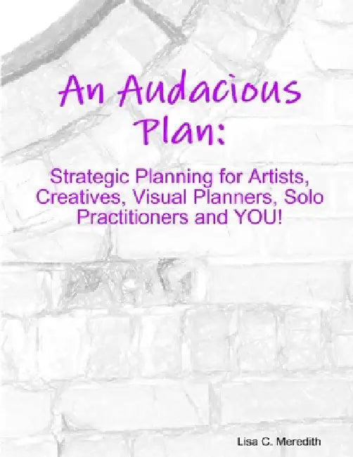 An Audacious Plan Workbook: Strategic Planning for Artists, Creatives, Visual Planners, Solo Practitioners and YOU! by Lisa C. Meredith