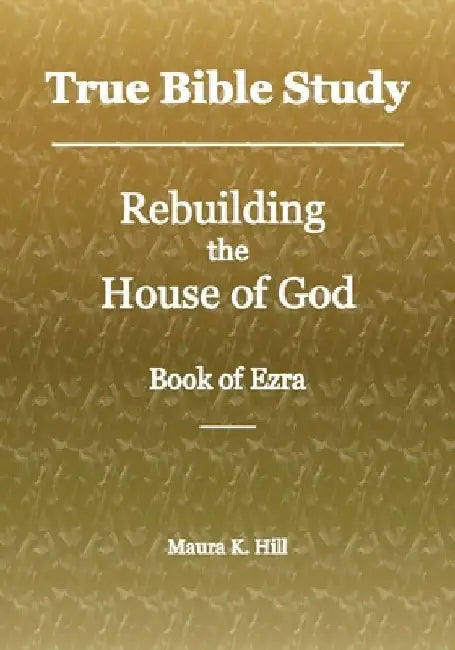 True Bible Study - Rebuilding the House of God - Book of Ezra by Maura K. Hill