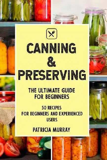 Canning and Preserving: the Ultimate Guide for Beginners (50 easy step-by-step recipes for beginners and experienced users) by Patricia Murray