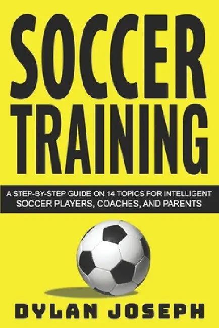 Soccer Training: A Step-by-Step Guide on 14 Topics for Intelligent Soccer Players, Coaches, and Parents by Dylan Joseph