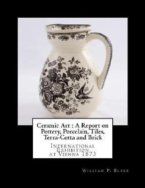 Ceramic Art: A Report on Pottery, Porcelain, Tiles, Terra-Cotta and Brick: International Exhibition at Vienna 1873 by Georgia Goodblood