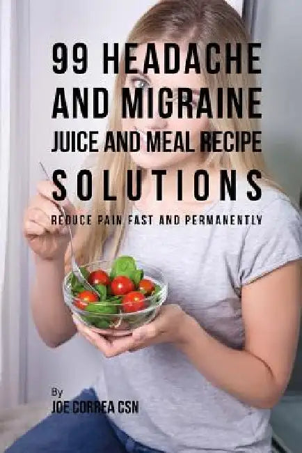 99 Headache and Migraine Juice and Meal Recipe Solutions: Reduce Pain Fast and Permanently by Joe Correa Csn