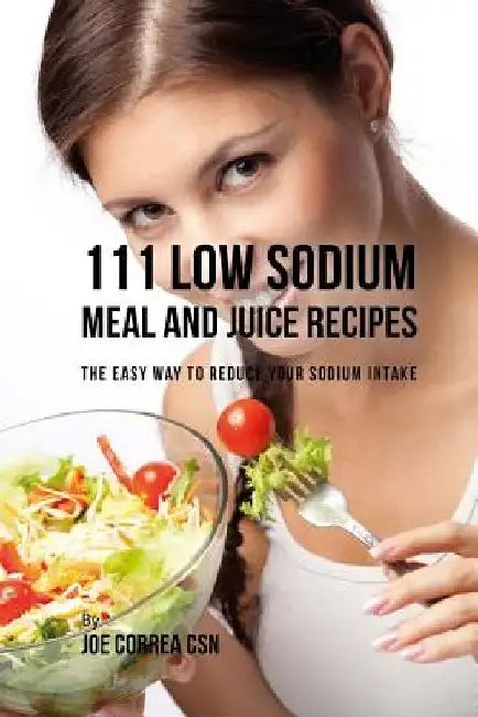 111 Low Sodium Meal and Juice Recipes: The Easy Way to Reduce Your Sodium Intake by Joe Correa Csn
