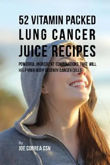 52 Vitamin Packed Lung Cancer Juice Recipes: Powerful Ingredient Combinations That Will Help Your Body Destroy Cancer Cells by Joe Correa Csn
