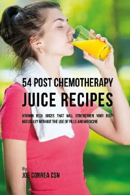 54 Post Chemotherapy Juice Recipes: Vitamin Rich Juices That Will Strengthen Your Body Naturally without the Use of Pills and Medicine by Joe Correa Csn