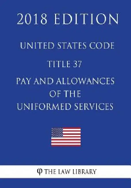United States Code - Title 37 - Pay and Allowances of the Uniformed Services (2018 Edition) by The Law Library