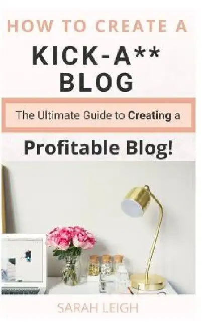 How to Create a Kick-A** Blog: The Ultimate step-by-step Guide for Beginner Bloggers (Start a successful and profitable blog from scratch!) by Sarah Leigh