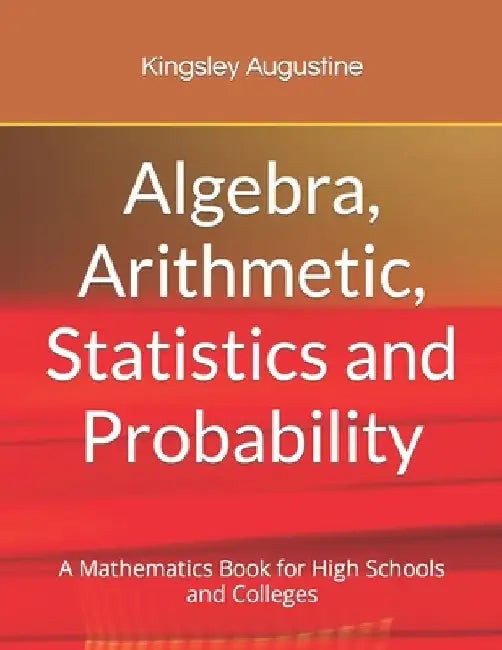 Algebra, Arithmetic, Statistics and Probability: A mathematics Book for High Schools and Colleges by Kingsley Augustine