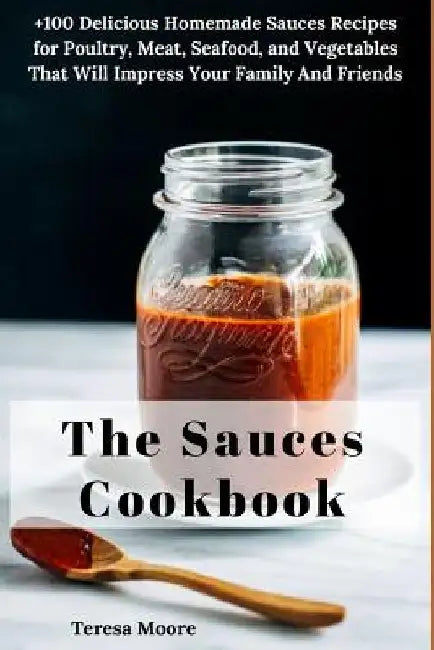 The Sauces Cookbook: +100 Delicious Homemade Sauces Recipes for Poultry, Meat, Seafood, and Vegetables That Will Impress Your Family and Friends by Teresa Moore