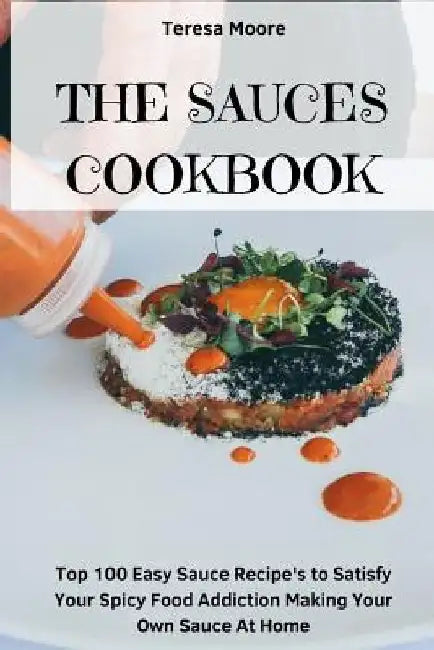 The Sauces Cookbook: Top 100 Easy Sauce Recipe's to Satisfy Your Spicy Food Addiction Making Your Own Sauce at Home by Teresa Moore