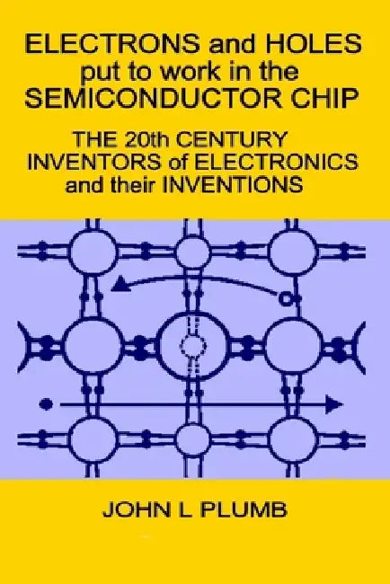 Electrons and Holes put to work in the Semiconductor Chip: The 20th Century Inventors of Electronics and their Inventions by John L. Plumb