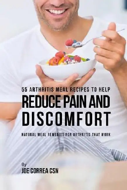 55 Arthritis Meal Recipes to Help Reduce Pain and Discomfort: Natural Meal Remedies for Arthritis That Work by Joe Correa Csn