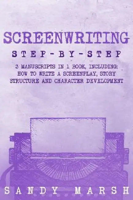 Screenwriting: Step-by-Step - 3 Manuscripts in 1 Book - Essential Screenwriting Format, Screenwriting Structure and Screenwriter Stor by Sandy Marsh