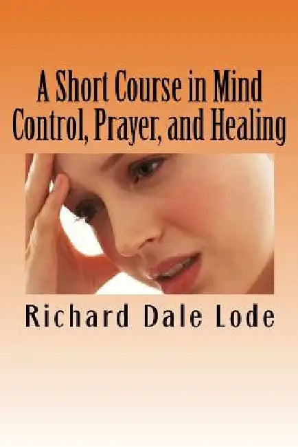 A Short Course in Mind Control, Prayer, and Healing: How to grow younger, be Healthy, and live happily wherever you may find yourself. by Richard Dale Lode