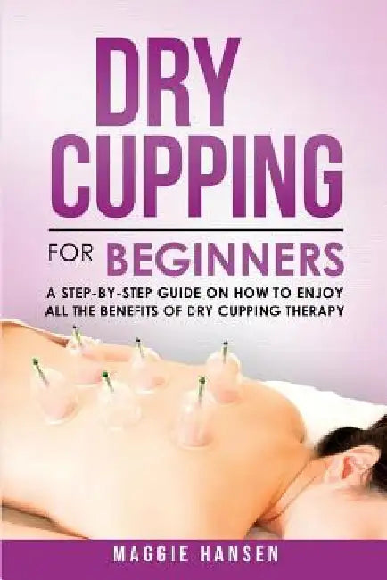 Dry Cupping for Beginners: A Step-By-Step Guide on How to Enjoy All the Benefits of Dry Cupping Therapy by Maggie Hansen