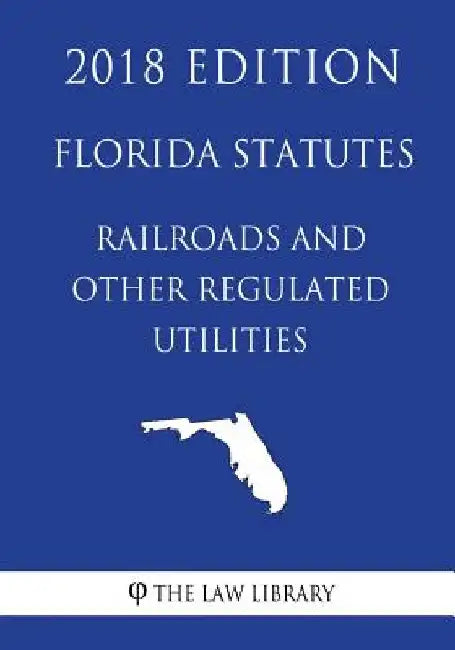 Florida Statutes - Railroads and Other Regulated Utilities (2018 Edition) by The Law Library