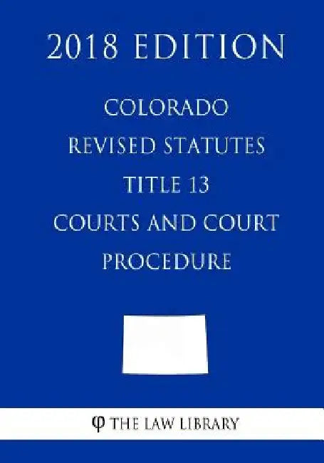 Colorado Revised Statutes - Title 13 - Courts and Court Procedure (2018 Edition) by The Law Library