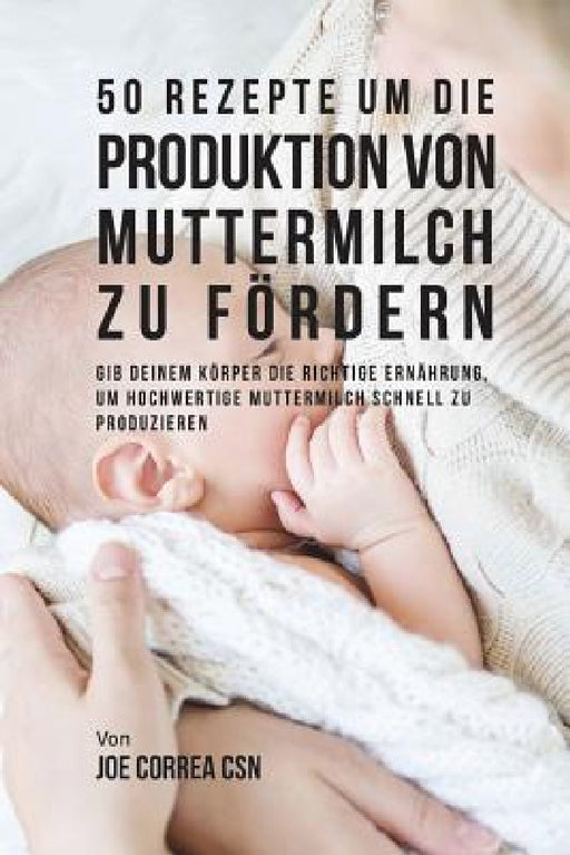 50 Rezepte um die Produktion von Muttermilch zu fördern: Gib deinem Körper die richtige Ernährung, um hochwertige Muttermilch schnell zu produzieren by Joe Correa Csn