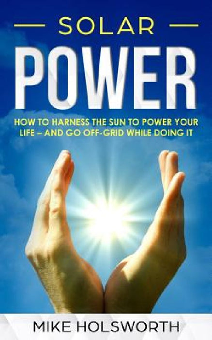 Solar Power: How to Harness the Sun to Power Your Life - And Go Off-Grid While Doing It by Mike Holsworth