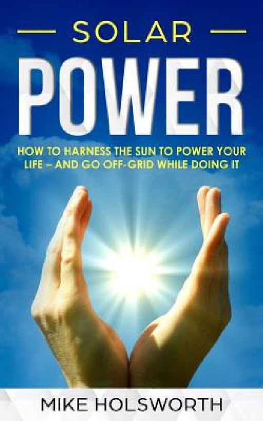 Solar Power: How to Harness the Sun to Power Your Life - And Go Off-Grid While Doing It by Mike Holsworth