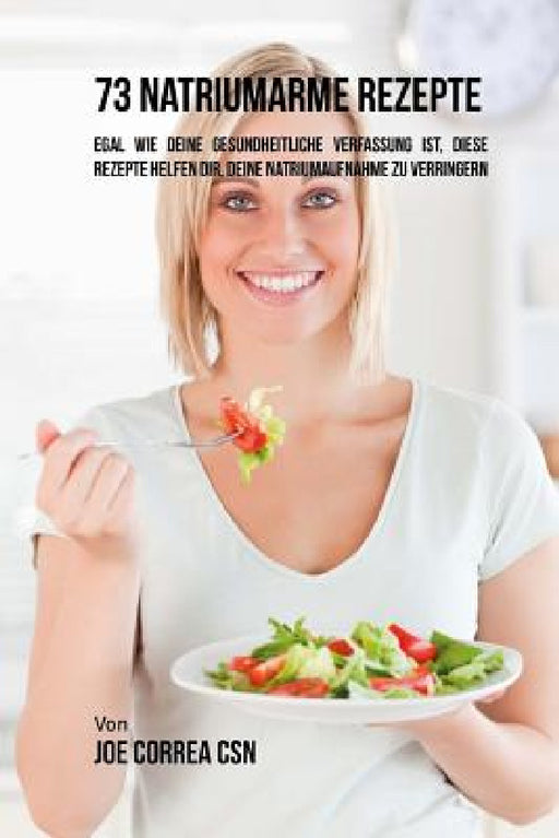 73 natriumarme Rezepte: Egal wie deine gesundheitliche Verfassung ist, diese Rezepte helfen dir, deine Natriumaufnahme zu verringern by Joe Correa Csn
