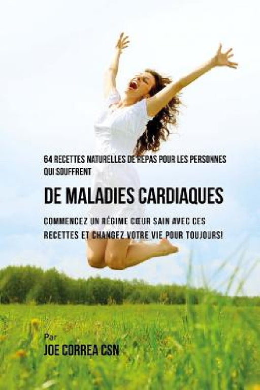64 Recettes Naturelles Contre les Maladies Cardiaques: Démarrez un Régime Sain Pour Votre Coeur Grâce à ces Recettes et Changez Votre Vie Pour Toujour by Joe Correa Csn