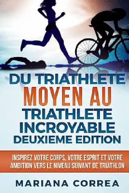 DU TRIATHLETE MOYEN AU TRIATHLETE INCROYABLE DEUXIEME EDiTION: INSPIREZ VOTRE CORPS, VOTRE ESPRIT ET VOTRE AMBITION VERS Le NIVEAU SUIVANT DE TRIATHLO by Correa, Mariana