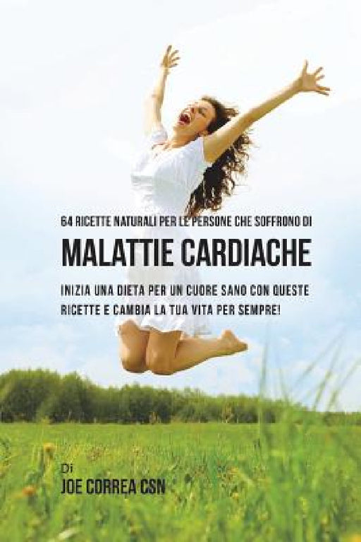 64 Ricette naturali per le persone che soffrono di malattie cardiache: inizia una dieta per un cuore sano con queste ricette e cambia la tua vita per by Joe Correa Csn