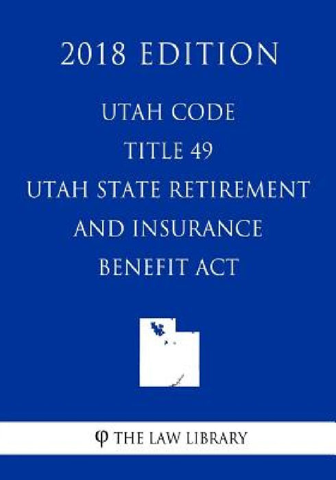 Utah Code - Title 49 - Utah State Retirement and Insurance Benefit Act (2018 Edition) by The Law Library