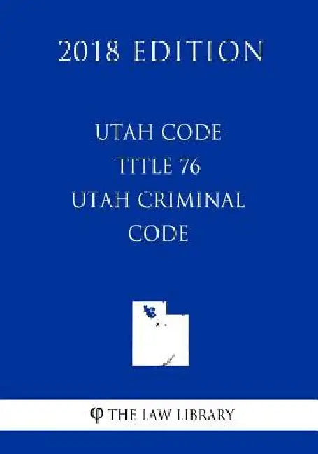 Utah Code - Title 76 - Utah Criminal Code (2018 Edition) by The Law Library