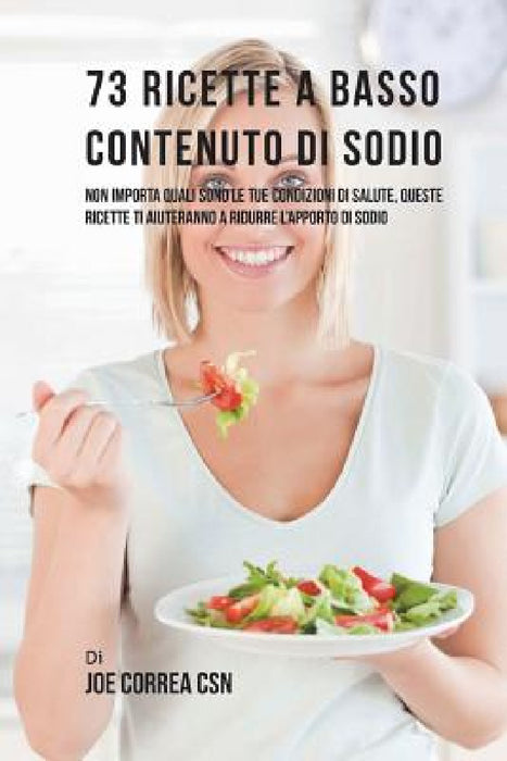 73 Ricette A Basso Contenuto Di Sodio: Non Importa Quali Sono Le Tue Condizioni Di Salute, Queste Ricette Ti Aiuteranno A Ridurre L'apporto Di Sodio by Joe Correa Csn