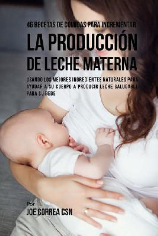 46 Recetas De Comidas Para Incrementar La Producción De Leche Materna: Usando Los Mejores Ingredientes Naturales Para Ayudar a Su Cuerpo a Producir Le by Joe Correa Csn