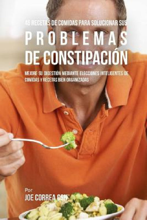 46 Recetas De Comidas Para Solucionar Sus Problemas De Constipación: Mejore Su Digestión Mediante Elecciones Inteligentes De Comidas Y Recetas Bien Or by Joe Correa Csn