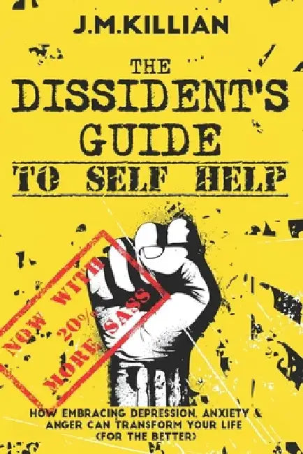The Dissident's Guide To Self-Help: How Embracing Depression, Anxiety and Anger Can Transform Your Life (For The Better) by John Killian