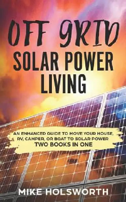Off Grid Solar Power Living: An Enhanced Guide to Move Your House, Rv, Camper, or Boat to Solar Power (Two Books in One) by Mike Holsworth