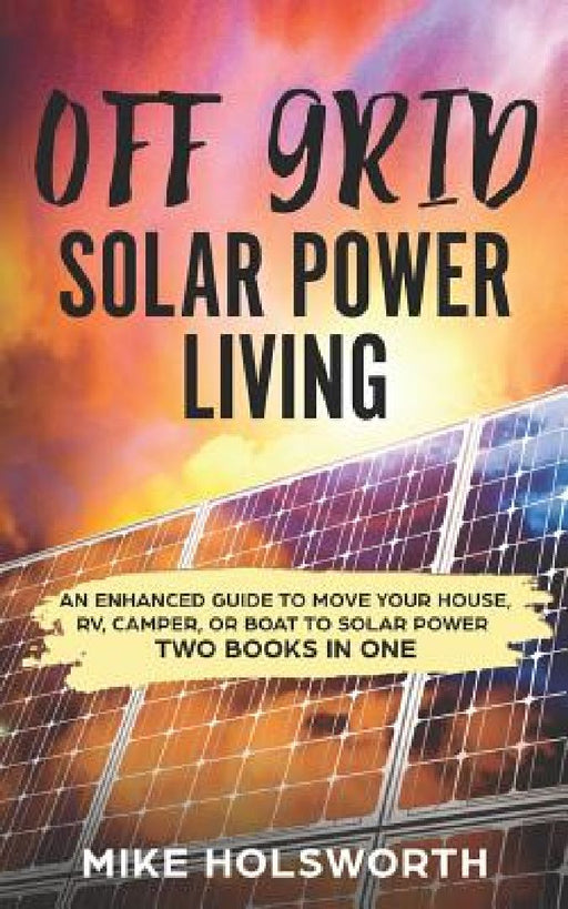 Off Grid Solar Power Living: An Enhanced Guide to Move Your House, Rv, Camper, or Boat to Solar Power (Two Books in One) by Mike Holsworth
