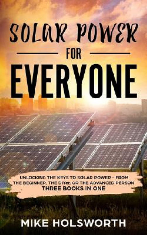 Solar Power for Everyone: Unlocking the Keys to Solar Power - From the Beginner, the Diyer, or the Advanced Person (Three Books in One) by Mike Holsworth
