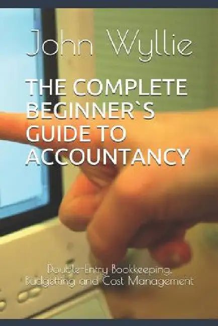 The Complete Beginner`s Guide to Accountancy: Double-Entry Bookkeeping, Budgetting and Cost Management by John Wyllie