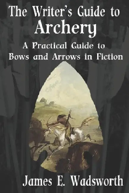 The Writer's Guide to Archery: A Practical Guide to Bows and Arrows in Fiction by James E. Wadsworth