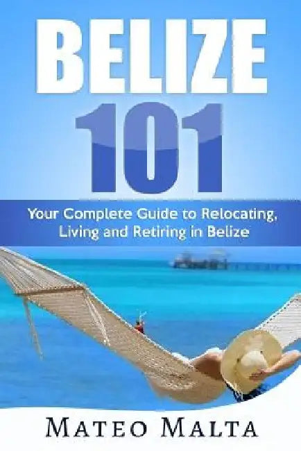 Belize 101: Your Complete Guide to Relocating, Living and Retiring in Belize by Mateo Malta