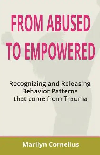 From Abused to Empowered: Recognizing and Releasing Behavior Patterns that come from Trauma by Marilyn Cornelius
