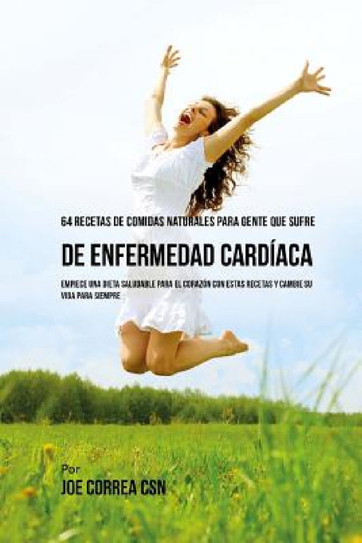 64 Recetas de Comidas Naturales Para Personas Que Sufren De Enfermedad Cardíaca: ¡Empiece una Dieta Saludable Para EL Corazón Con Estas Recetas y Camb by Joe Correa Csn