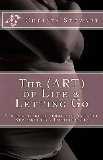 The (ART) of Life & Letting Go: A holistic journey through Assisted Reproductive Technologies by Christa Stewart