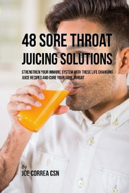 48 Sore Throat Juicing Solutions: Strengthen Your Immune System with These Life Changing Juice Recipes and Cure Your Sore Throat by Joe Correa Csn